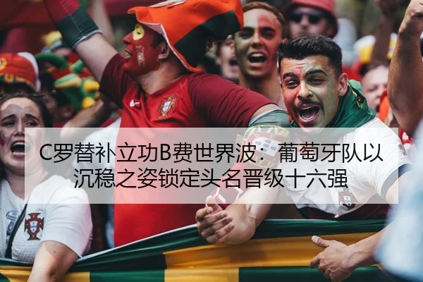 C罗替补立功B费世界波：葡萄牙队以沉稳之姿锁定头名晋级十六强